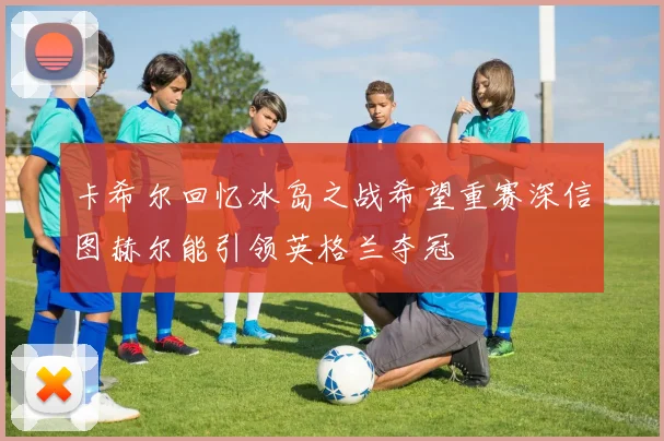 卡希尔回忆冰岛之战希望重赛深信图赫尔能引领英格兰夺冠