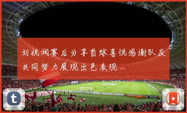 刘祝润赛后分享首球喜悦感谢队友共同努力展现出色表现