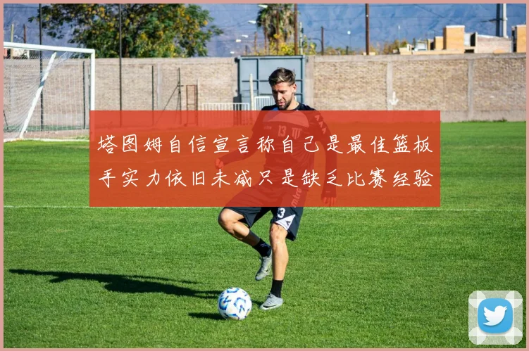 塔图姆自信宣言称自己是最佳篮板手实力依旧未减只是缺乏比赛经验