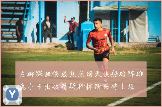 左脚踝扭伤成焦点明天快船对阵雄鹿小卡出战存疑科林斯或将上场