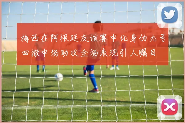 梅西在阿根廷友谊赛中化身伪九号回撤中场助攻全场表现引人瞩目