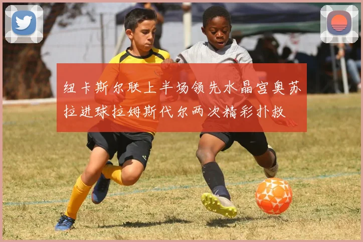 纽卡斯尔联上半场领先水晶宫奥苏拉进球拉姆斯代尔两次精彩扑救