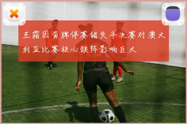 王霜因黄牌停赛错失半决赛对澳大利亚比赛核心缺阵影响巨大