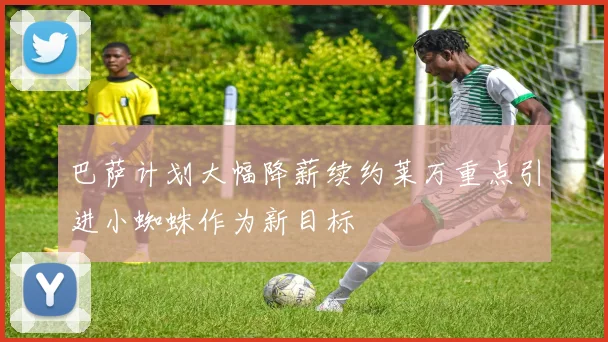 巴萨计划大幅降薪续约莱万重点引进小蜘蛛作为新目标