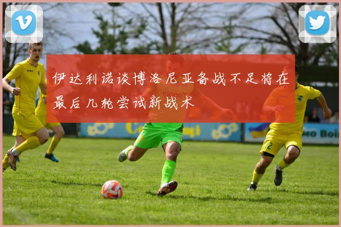 伊达利诺谈博洛尼亚备战不足将在最后几轮尝试新战术