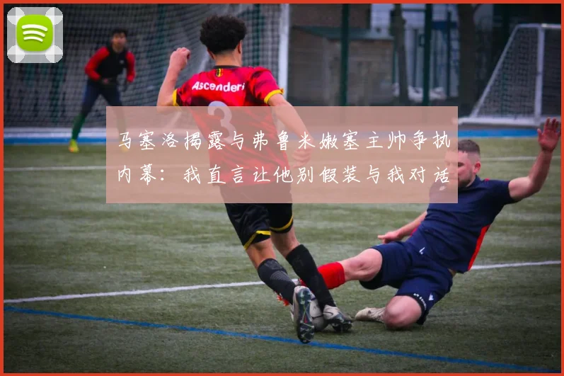 马塞洛揭露与弗鲁米嫩塞主帅争执内幕：我直言让他别假装与我对话