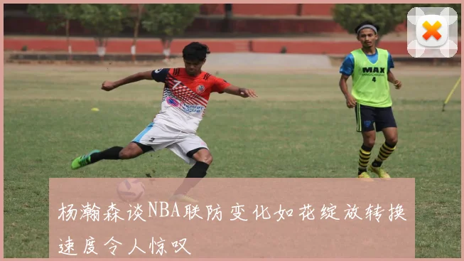 杨瀚森谈NBA联防变化如花绽放转换速度令人惊叹